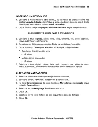 Básico do Microsoft PowerPoint 2003 - 65




INSERINDO UM NOVO SLIDE
1. Selecione o menu Inserir / Novo slide..., ou no Painel de tarefas escolha nas
   opções Layouts de texto o item Título e texto, dando um clique na seta à direita
   deste layout e em seguida no item Inserir novo slide.
2. Clique sobre o campo Clique para adicionar um título. Digite o seguinte título:

                PLANEJAMENTO ANUAL PARA O ATENDIMENTO

3. Selecione o título digitado, altere: fonte, estilo, tamanho, cor, efeitos (sombra,
   relevo, sublinhado) e alinhamento.
4. Ou, retorne ao Slide anterior e copie o Título, para colá-lo no Novo slide.
5. Clique no campo Clique para adicionar texto. Digite o seguinte texto:
      Resultados dos últimos três anos
      -   Gráficos
      Metas a serem alcançadas
      -   Gráficos
6. Selecione o texto digitado, altere: fonte, estilo, tamanho, cor, efeitos (sombra,
   relevo, sublinhado), alinhamento, marcadores e elevar ou rebaixar tópicos.


ALTERANDO MARCADORES
1. Selecione o item ou subitem que deseja alterar o marcador.
2. Selecione o menu Formatar / Marcadores e numeração...
3. Na ficha Com marcadores da caixa de diálogo Marcadores e numeração clique
   no botão Personalizar...
4. Selecione a fonte Wingdings. Escolha um marcador.
5. Clique Ok.
6. Escolha a cor na caixa de texto ao lado esquerdo da caixa de diálogos.
7. Clique Ok.




                  Escola de Artes, Ofícios e Computação - UNIFESP
 