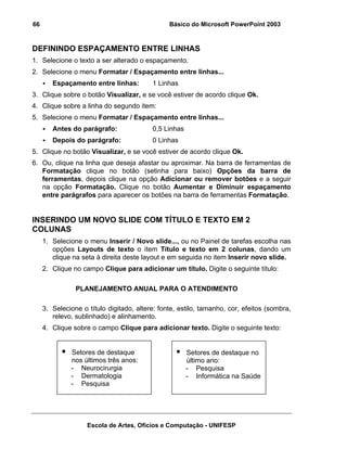 66                                              Básico do Microsoft PowerPoint 2003


DEFININDO ESPAÇAMENTO ENTRE LINHAS
1. Selecione o texto a ser alterado o espaçamento.
2. Selecione o menu Formatar / Espaçamento entre linhas...
        Espaçamento entre linhas:         1 Linhas
3. Clique sobre o botão Visualizar, e se você estiver de acordo clique Ok.
4. Clique sobre a linha do segundo item:
5. Selecione o menu Formatar / Espaçamento entre linhas...
        Antes do parágrafo:               0,5 Linhas
        Depois do parágrafo:              0 Linhas
5. Clique no botão Visualizar, e se você estiver de acordo clique Ok.
6. Ou, clique na linha que deseja afastar ou aproximar. Na barra de ferramentas de
   Formatação clique no botão (setinha para baixo) Opções da barra de
   ferramentas, depois clique na opção Adicionar ou remover botões e a seguir
   na opção Formatação. Clique no botão Aumentar e Diminuir espaçamento
   entre parágrafos para aparecer os botões na barra de ferramentas Formatação.


INSERINDO UM NOVO SLIDE COM TÍTULO E TEXTO EM 2
COLUNAS
     1. Selecione o menu Inserir / Novo slide..., ou no Painel de tarefas escolha nas
        opções Layouts de texto o ítem Título e texto em 2 colunas, dando um
        clique na seta à direita deste layout e em seguida no item Inserir novo slide.
     2. Clique no campo Clique para adicionar um título. Digite o seguinte título:

                PLANEJAMENTO ANUAL PARA O ATENDIMENTO

     3. Selecione o título digitado, altere: fonte, estilo, tamanho, cor, efeitos (sombra,
        relevo, sublinhado) e alinhamento.
     4. Clique sobre o campo Clique para adicionar texto. Digite o seguinte texto:


              Setores de destaque                      Setores de destaque no
              nos últimos três anos:                   último ano:
              - Neurocirurgia                          - Pesquisa
              - Dermatologia                           - Informática na Saúde
              - Pesquisa




                    Escola de Artes, Ofícios e Computação - UNIFESP
 