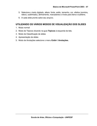 Básico do Microsoft PowerPoint 2003 - 67


   5. Selecione o texto digitado, altere: fonte, estilo, tamanho, cor, efeitos (sombra,
      relevo, sublinhado), alinhamento, marcadores e níveis para itens e subitens.
   6. A cada slide pronto salve seu arquivo.


UTILIZANDO OS VÁRIOS MODOS DE VISUALIZAÇÃO DOS SLIDES
1. Modo normal
2. Modo de Tópicos clicando na guia Tópicos à esquerda da tela.
3. Modo de Classificação de slides
4. Apresentação de slides
5. Modo de Anotações selecione o menu Exibir / Anotações.




                  Escola de Artes, Ofícios e Computação - UNIFESP
 