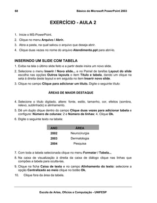 68                                              Básico do Microsoft PowerPoint 2003



                           EXERCÍCIO - AULA 2

1. Inicie o MS-PowerPoint.
2. Clique no menu Arquivo / Abrir.
3. Abra a pasta, na qual salvou o arquivo que deseja abrir.
4. Clique duas vezes no nome do arquivo Atendimento.ppt para abri-lo.


INSERINDO UM SLIDE COM TABELA
1. Exiba na tela o último slide feito e a partir deste insira um novo slide.
2. Selecione o menu Inserir / Novo slide... e no Painel de tarefas Layout do slide
   escolha nas opções Outros layouts o item Título e tabela, dando um clique na
   seta à direita deste layout e em seguida no item Inserir novo slide.
3. Clique no campo Clique para adicionar um título. Digite o seguinte título:

                          ÁREAS DE MAIOR DESTAQUE

4. Selecione o título digitado, altere: fonte, estilo, tamanho, cor, efeitos (sombra,
   relevo, sublinhado) e alinhamento.
5. Dê um duplo clique dentro do campo Clique duas vezes para adicionar tabela e
   configure: Número de colunas: 2 e Número de linhas: 4. Clique Ok.
6. Digite o seguinte texto na tabela:

                            ANO                ÁREA
                            2002           Neurocirurgia
                            2003           Dermatologia
                            2004              Pesquisa

7. Com toda a tabela selecionada clique no menu Formatar / Tabela...
8. Na caixa de visualização à direita da caixa de diálogo clique nas linhas que
   compões a tabela para oculta-las.
9. Clique na ficha Caixa de texto e no campo Alinhamento do texto: selecione a
   opção Centralizado ao meio clique no botão Ok.
10.    Clique fora da área da tabela.




                   Escola de Artes, Ofícios e Computação - UNIFESP
 