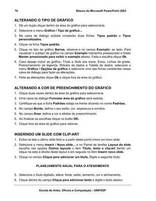 70                                             Básico do Microsoft PowerPoint 2003


ALTERANDO O TIPO DE GRÁFICO
1. Dê um duplo clique dentro da área do gráfico para selecioná-la.
2. Selecione o menu Gráfico / Tipo de gráfico...
3. Na caixa de diálogo exibida constarão duas fichas: Tipos padrão e Tipos
   personalizados.
4. Clique na ficha Tipos padrão.
5. Clique no tipo de gráfico Barras, observe-o no campo Exemplo: ao lado. Para
   visualizar o subtipo de gráfico no campo Exemplo mantenha pressionado o botão
   Manter pressionado para exibir o exemplo abaixo. Feita a escolha clique Ok.
6. Caso deseje incluir ao gráfico: Título e título aos eixos, Eixos, Linhas de grade,
   Posicionamento da legenda, Rótulos de dados e Tabela de dados, selecione o
   menu Gráfico / Opções de gráfico e selecione uma das fichas constantes nessa
   caixa de diálogo para fazer as alterações.
7. Feita as alterações clique Ok e clique fora da área do gráfico.


ALTERANDO A COR DE PREENCHIMENTO DO GRÁFICO
1. Clique duas vezes dentro da área do gráfico para selecioná-la.
2. Uma caixa de diálogo Formatar área do gráfico será exibida.
3. Certifique-se que a ficha Padrões esteja na frente clicando no nome Padrões.
4. No campo Borda: defina o seu estilo, cor, espessura e sombra.
5. No campo Área: defina a cor e efeitos de preenchimento.
6. Ao finalizar as escolhas clique no botão OK.
7. Clique fora da área do gráfico para retornar.


INSERINDO UM SLIDE COM CLIP-ART
1. Exiba na tela o último slide feito e a partir deste ponto insira um novo slide.
2. Selecione o menu Inserir / Novo slide... e no Painel de tarefas Layout do slide
   escolha nas opções Outros layouts o item Título, texto e clip-art dando um
   clique na seta à direita deste layout e em seguida no item Inserir novo slide.
3. Clique no campo Clique para adicionar um título. Digite o seguinte título:

                PLANEJAMENTO ANUAL PARA O ATENDIMENTO

5. Selecione o título digitado, altere: fonte, estilo, tamanho, cor e alinhamento.
6. Clique dentro do campo Clique para adicionar texto e digite o texto abaixo:


                   Escola de Artes, Ofícios e Computação - UNIFESP
 