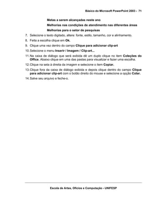 Básico do Microsoft PowerPoint 2003 - 71


                Metas a serem alcançadas neste ano
                Melhorias nas condições de atendimento nas diferentes áreas
                Melhorias para o setor de pesquisas
7. Selecione o texto digitado, altere: fonte, estilo, tamanho, cor e alinhamento.
8. Feita a escolha clique em Ok.
9. Clique uma vez dentro do campo Clique para adicionar clip-art
10. Selecione o menu Inserir / Imagem / Clip-art...
11. Na caixa de diálogo que será exibida dê um duplo clique no item Coleções do
    Office. Abaixo clique em uma das pastas para visualizar e fazer uma escolha.
12. Clique na seta à direita da imagem e selecione o item Copiar.
13. Clique fora da caixa de diálogo exibida e depois clique dentro do campo Clique
    para adicionar clip-art com o botão direito do mouse e selecione a opção Colar.
14. Salve seu arquivo e feche-o.




                  Escola de Artes, Ofícios e Computação - UNIFESP
 