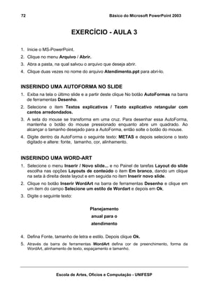 72                                             Básico do Microsoft PowerPoint 2003



                           EXERCÍCIO - AULA 3

1. Inicie o MS-PowerPoint.
2. Clique no menu Arquivo / Abrir.
3. Abra a pasta, na qual salvou o arquivo que deseja abrir.
4. Clique duas vezes no nome do arquivo Atendimento.ppt para abri-lo.


INSERINDO UMA AUTOFORMA NO SLIDE
1. Exiba na tela o último slide e a partir deste clique No botão AutoFormas na barra
   de ferramentas Desenho.
2. Selecione o item Textos explicativos / Texto explicativo retangular com
   cantos arredondados.
3. A seta do mouse se transforma em uma cruz. Para desenhar essa AutoForma,
   mantenha o botão do mouse pressionado enquanto abre um quadrado. Ao
   alcançar o tamanho desejado para a AutoForma, então solte o botão do mouse.
4. Digite dentro da AutoForma o seguinte texto: METAS e depois selecione o texto
   digitado e altere: fonte, tamanho, cor, alinhamento.


INSERINDO UMA WORD-ART
1. Selecione o menu Inserir / Novo slide... e no Painel de tarefas Layout do slide
   escolha nas opções Layouts de conteúdo o item Em branco, dando um clique
   na seta à direita deste layout e em seguida no item Inserir novo slide.
2. Clique no botão Inserir WordArt na barra de ferramentas Desenho e clique em
   um item do campo Selecione um estilo de Wordart e depois em Ok.
3. Digite o seguinte texto:

                                     Planejamento
                                      anual para o
                                      atendimento

4. Defina Fonte, tamanho de letra e estilo. Depois clique Ok.
5. Através da barra de ferramentas WordArt defina cor de preenchimento, forma da
     WordArt, alinhamento de texto, espaçamento e tamanho.




                    Escola de Artes, Ofícios e Computação - UNIFESP
 