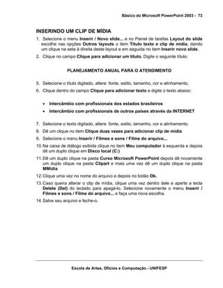 Básico do Microsoft PowerPoint 2003 - 73


INSERINDO UM CLIP DE MÍDIA
1. Selecione o menu Inserir / Novo slide... e no Painel de tarefas Layout do slide
   escolha nas opções Outros layouts o item Título texto e clip de mídia, dando
   um clique na seta à direita deste layout e em seguida no item Inserir novo slide.
2. Clique no campo Clique para adicionar um título. Digite o seguinte título:


                PLANEJAMENTO ANUAL PARA O ATENDIMENTO

5. Selecione o título digitado, altere: fonte, estilo, tamanho, cor e alinhamento.
6. Clique dentro do campo Clique para adicionar texto e digite o texto abaixo:

   •   Intercâmbio com profissionais dos estados brasileiros
   •   Intercâmbio com profissionais de outros países através da INTERNET

7. Selecione o texto digitado, altere: fonte, estilo, tamanho, cor e alinhamento.
8. Dê um clique no item Clique duas vezes para adicionar clip de mídia
9. Selecione o menu Inserir / Filmes e sons / Filme do arquivo...
10. Na caixa de diálogo exibida clique no item Meu computador à esquerda e depois
    dê um duplo clique em Disco local (C:)
11. Dê um duplo clique na pasta Curso Microsoft PowerPoint depois dê novamente
    um duplo clique na pasta Clipart e mais uma vez dê um duplo clique na pasta
    MMidia
12. Clique uma vez no nome do arquivo e depois no botão Ok.
13. Caso queira alterar o clip de mídia, clique uma vez dentro dele e aperte a tecla
    Delete (Del) do teclado para apagá-lo. Selecione novamente o menu Inserir /
    Filmes e sons / Filme do arquivo... e faça uma nova escolha.
14. Salve seu arquivo e feche-o.




                  Escola de Artes, Ofícios e Computação - UNIFESP
 