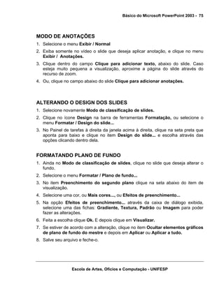 Básico do Microsoft PowerPoint 2003 - 75




MODO DE ANOTAÇÕES
1. Selecione o menu Exibir / Normal
2. Exiba somente no vídeo o slide que deseja aplicar anotação, e clique no menu
   Exibir / Anotações.
3. Clique dentro do campo Clique para adicionar texto, abaixo do slide. Caso
   esteja muito pequena a visualização, aproxime a página do slide através do
   recurso de zoom.
4. Ou, clique no campo abaixo do slide Clique para adicionar anotações.



ALTERANDO O DESIGN DOS SLIDES
1. Selecione novamente Modo de classificação de slides.
2. Clique no ícone Design na barra de ferramentas Formatação, ou selecione o
   menu Formatar / Design do slide...
3. No Painel de tarefas à direita da janela acima à direita, clique na seta preta que
   aponta para baixo e clique no item Design do slide... e escolha através das
   opções clicando dentro dela.


FORMATANDO PLANO DE FUNDO
1. Ainda no Modo de classificação de slides, clique no slide que deseja alterar o
   fundo.
2. Selecione o menu Formatar / Plano de fundo...
3. No item Preenchimento do segundo plano clique na seta abaixo do item de
   visualização.
4. Selecione uma cor, ou Mais cores..., ou Efeitos de preenchimento...
5. Na opção Efeitos de preenchimento... através da caixa de diálogo exibida,
   selecione uma das fichas: Gradiente, Textura, Padrão ou Imagem para poder
   fazer as alterações.
6. Feita a escolha clique Ok. E depois clique em Visualizar.
7. Se estiver de acordo com a alteração, clique no item Ocultar elementos gráficos
   de plano de fundo do mestre e depois em Aplicar ou Aplicar a tudo.
8. Salve seu arquivo e feche-o.




                  Escola de Artes, Ofícios e Computação - UNIFESP
 