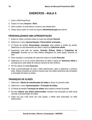 76                                           Básico do Microsoft PowerPoint 2003



                         EXERCÍCIO - AULA 5

1. Inicie o MS-PowerPoint.
2. Clique no menu Arquivo / Abrir.
3. Abra a pasta, na qual salvou o arquivo que deseja abrir.
4. Clique duas vezes no nome do arquivo Atendimento.ppt para abri-lo.


PERSONALIZANDO UMA APRESENTAÇÃO
1. Exiba no vídeo o primeiro slide no modo de exibição Normal.
2. Selecione o menu Apresentações / Personalizar animação...
3. O Painel de tarefas Personalizar animação será exibido à direita da janela.
   Selecione um dos elementos do slide e clique em Adicionar efeito.
4. Aparecerá uma lista de opções: Entrada, Ênfase, Saída e Trajetórias de
   animação. Escolha um ou mais efeitos desejados em cada opção, clicando no
   item.
5. Para visualizar a animação de cada item clique no botão Executar.
6. Selecione um a um os outros elementos do slide e clique em Adicionar efeito e
   proceda para cada deles da mesma maneira do item anterior.
7. Por fim clique no botão Executar.
8. Feita a personalização de todo o slide selecionado, salve e selecione o próximo
   slide. Depois proceda da mesma maneira que nos slides anteriores até completar
   a animação de todos os slides.


TRANSIÇÃO DE SLIDES
1. Selecione o Modo de classificação de slides e clique no primeiro slide.
2. Selecione o menu Apresentações / Transição de slides.
3. O Painel de tarefas Transição de slides será exibido à direita da janela.
4. No item Aplicar aos slides selecionados: escolha uma transição ao slide atual
   durante a apresentação de slides.
5. Cada vez que você clicar em uma opção, o efeito será executado no slide
   selecionado.




                  Escola de Artes, Ofícios e Computação - UNIFESP
 