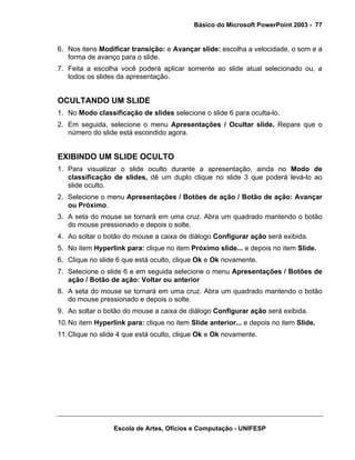 Básico do Microsoft PowerPoint 2003 - 77


6. Nos itens Modificar transição: e Avançar slide: escolha a velocidade, o som e a
   forma de avanço para o slide.
7. Feita a escolha você poderá aplicar somente ao slide atual selecionado ou, a
   todos os slides da apresentação.


OCULTANDO UM SLIDE
1. No Modo classificação de slides selecione o slide 6 para oculta-lo.
2. Em seguida, selecione o menu Apresentações / Ocultar slide. Repare que o
   número do slide está escondido agora.


EXIBINDO UM SLIDE OCULTO
1. Para visualizar o slide oculto durante a apresentação, ainda no Modo de
   classificação de slides, dê um duplo clique no slide 3 que poderá levá-lo ao
   slide oculto.
2. Selecione o menu Apresentações / Botões de ação / Botão de ação: Avançar
   ou Próximo.
3. A seta do mouse se tornará em uma cruz. Abra um quadrado mantendo o botão
   do mouse pressionado e depois o solte.
4. Ao soltar o botão do mouse a caixa de diálogo Configurar ação será exibida.
5. No item Hyperlink para: clique no item Próximo slide... e depois no item Slide.
6. Clique no slide 6 que está oculto, clique Ok e Ok novamente.
7. Selecione o slide 6 e em seguida selecione o menu Apresentações / Botões de
   ação / Botão de ação: Voltar ou anterior
8. A seta do mouse se tornará em uma cruz. Abra um quadrado mantendo o botão
   do mouse pressionado e depois o solte.
9. Ao soltar o botão do mouse a caixa de diálogo Configurar ação será exibida.
10. No item Hyperlink para: clique no item Slide anterior... e depois no item Slide.
11. Clique no slide 4 que está oculto, clique Ok e Ok novamente.




                  Escola de Artes, Ofícios e Computação - UNIFESP
 