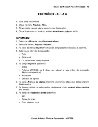 Básico do Microsoft PowerPoint 2003 - 79



                           EXERCÍCIO - AULA 6

1. Inicie o MS-PowerPoint.
2. Clique no menu Arquivo / Abrir.
3. Abra a pasta, na qual salvou o arquivo que deseja abrir.
4. Clique duas vezes no nome do arquivo Atendimento.ppt para abri-lo.


IMPRIMINDO
1. Selecione o Modo de classificação de slides
2. Selecione o menu Arquivo / Imprimir...
3. Na caixa de diálogo Imprimir verifique se a impressora configurada é a correta.
4. Determine o intervalo de impressão:
      Tudo
      Slide atual
      Ou, quais slides deseja imprimir
5. No campo Imprimir: determine:
      Slides
      Folhetos (1/2/3/4/6 ou 9 slides por página) e sua ordem de impressão
      (Horizontal ou vertical)
      Anotações
      Estrutura de tópicos
6. No campo Número de cópias determine o número de cópias que deseja imprimir
   desse arquivo.
7. Se desejar imprimir os slides ocultos, verifique se o item Imprimir slides ocultos
   está ativado.
8. No campo Cor/escala de cinza: determine:
      Cor
      Escala de cinza
      Preto e branco puro




                    Escola de Artes, Ofícios e Computação - UNIFESP
 