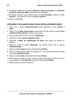 80                                          Básico do Microsoft PowerPoint 2003


9. Se desejar, selecione as opções: Ajustar ao tamanho do papel e/ou Adicionar
   quadro ao redor dos slides, ativando os itens desejados.
10. Se desejar visualizar suas escolhas clique no botão Visualizar e depois no botão
    Imprimir... para retornar a caixa de diálogos Imprimir.
11. Clique no botão Ok.


COPIANDO E COLANDO SLIDES PARA OUTRA APRESENTAÇÃO
1. Ainda com o arquivo Atendimento.ppt aberto selecione o menu Arquivo /
   Abrir...
2. Clique no item Meus documentos e depois dê um duplo clique na pasta Curso
   do Microsoft PowerPoint e depois na sua pasta.
3. Dê um duplo clique no nome de arquivo Metas.ppt
4. Selecione o menu Janela / Organizar todas.
5. Selecione o Modo de classificação de slides para ambas as janelas de
   arquivos.
6. Clique no slide do arquivo Metas.ppt, que deseja copiar para o arquivo
   Atendimento.ppt.
7. Clique no botão Copiar da barra de ferramentas Padrão.
8. Clique no slide anterior aquele que deseja que a sua cópia seja colada na janela
   de arquivo Atendimento.ppt.
9. Clique no botão Colar da barra de ferramentas Padrão.
10. Para recortar um slide e cola-lo em outro arquivo, proceda da mesma forma só
    que, utilizando o botão Recortar da barra de ferramentas Padrão.
11. Salve ambos os arquivos e feche-os.




                 Escola de Artes, Ofícios e Computação - UNIFESP
 