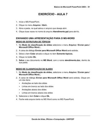 Básico do Microsoft PowerPoint 2003 - 81



                         EXERCÍCIO - AULA 7

1. Inicie o MS-PowerPoint.
2. Clique no menu Arquivo / Abrir.
3. Abra a pasta, na qual salvou o arquivo que deseja abrir.
4. Clique duas vezes no nome do arquivo Atendimento.ppt para abri-lo.


ENVIANDO UMA APRESENTAÇÃO PARA O MS-WORD
MODO DE ESTRUTURA DE TÓPICOS
1. No Modo de classificação de slides selecione o menu Arquivo / Enviar para /
   Microsoft Office Word...
2. A caixa de diálogo Enviar para Microsoft Office Word será exibida.
3. Deixe o item Colar ativado e clique no item Somente tópicos.
4. Clique no botão Ok.
5. Salve o seu documento no MS Word, com o nome atendimento.doc, dentro da
   sua pasta.


MODO DE CLASSIFICAÇÃO DE SLIDES
1. No Modo de classificação de slides, selecione o menu Arquivo / Enviar para /
   Microsoft Office Word...
2. A caixa de diálogo Enviar para Microsoft Office Word será exibida. Clique em
   um dos itens:
      Anotações ao lado dos slides
      Linhas em branco ao lado dos slides
      Anotações abaixo dos slides
      Linhas em branco abaixo dos slides
3. Selecione o item Colar e clique Ok.
4. Feche este arquivo tanto no MS Word como no MS PowerPoint.




                  Escola de Artes, Ofícios e Computação - UNIFESP
 