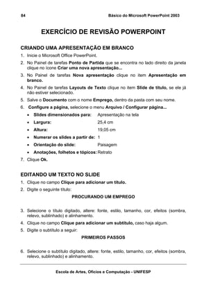 84                                              Básico do Microsoft PowerPoint 2003



            EXERCÍCIO DE REVISÃO POWERPOINT

CRIANDO UMA APRESENTAÇÃO EM BRANCO
1. Inicie o Microsoft Office PowerPoint.
2. No Painel de tarefas Ponto de Partida que se encontra no lado direito da janela
   clique no ícone Criar uma nova apresentação...
3. No Painel de tarefas Nova apresentação clique no item Apresentação em
   branco.
4. No Painel de tarefas Layouts de Texto clique no item Slide de título, se ele já
   não estiver selecionado.
5. Salve o Documento com o nome Emprego, dentro da pasta com seu nome.
6. Configure a página, selecione o menu Arquivo / Configurar página...
     •   Slides dimensionados para:        Apresentação na tela
     •   Largura:                          25,4 cm
     •   Altura:                           19,05 cm
     •   Numerar os slides a partir de: 1
     •   Orientação do slide:              Paisagem
     •   Anotações, folhetos e tópicos: Retrato
7. Clique Ok.


EDITANDO UM TEXTO NO SLIDE
1. Clique no campo Clique para adicionar um título.
2. Digite o seguinte título:
                               PROCURANDO UM EMPREGO


3. Selecione o título digitado, altere: fonte, estilo, tamanho, cor, efeitos (sombra,
   relevo, sublinhado) e alinhamento.
4. Clique no campo Clique para adicionar um subtítulo, caso haja algum.
5. Digite o subtítulo a seguir:
                                  PRIMEIROS PASSOS


6. Selecione o subtítulo digitado, altere: fonte, estilo, tamanho, cor, efeitos (sombra,
   relevo, sublinhado) e alinhamento.


                    Escola de Artes, Ofícios e Computação - UNIFESP
 