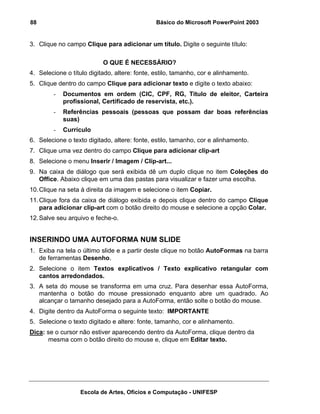 88                                             Básico do Microsoft PowerPoint 2003


3. Clique no campo Clique para adicionar um título. Digite o seguinte título:

                           O QUE É NECESSÁRIO?
4. Selecione o título digitado, altere: fonte, estilo, tamanho, cor e alinhamento.
5. Clique dentro do campo Clique para adicionar texto e digite o texto abaixo:
        -   Documentos em ordem (CIC, CPF, RG, Titulo de eleitor, Carteira
            profissional, Certificado de reservista, etc.).
        -   Referências pessoais (pessoas que possam dar boas referências
            suas)
        -   Currículo
6. Selecione o texto digitado, altere: fonte, estilo, tamanho, cor e alinhamento.
7. Clique uma vez dentro do campo Clique para adicionar clip-art
8. Selecione o menu Inserir / Imagem / Clip-art...
9. Na caixa de diálogo que será exibida dê um duplo clique no item Coleções do
   Office. Abaixo clique em uma das pastas para visualizar e fazer uma escolha.
10. Clique na seta à direita da imagem e selecione o item Copiar.
11. Clique fora da caixa de diálogo exibida e depois clique dentro do campo Clique
    para adicionar clip-art com o botão direito do mouse e selecione a opção Colar.
12. Salve seu arquivo e feche-o.


INSERINDO UMA AUTOFORMA NUM SLIDE
1. Exiba na tela o último slide e a partir deste clique no botão AutoFormas na barra
   de ferramentas Desenho.
2. Selecione o item Textos explicativos / Texto explicativo retangular com
   cantos arredondados.
3. A seta do mouse se transforma em uma cruz. Para desenhar essa AutoForma,
   mantenha o botão do mouse pressionado enquanto abre um quadrado. Ao
   alcançar o tamanho desejado para a AutoForma, então solte o botão do mouse.
4. Digite dentro da AutoForma o seguinte texto: IMPORTANTE
5. Selecione o texto digitado e altere: fonte, tamanho, cor e alinhamento.
Dica: se o cursor não estiver aparecendo dentro da AutoForma, clique dentro da
      mesma com o botão direito do mouse e, clique em Editar texto.




                  Escola de Artes, Ofícios e Computação - UNIFESP
 