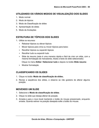 Básico do Microsoft PowerPoint 2003 - 89


UTILIZANDO OS VÁRIOS MODOS DE VISUALIZAÇÃO DOS SLIDES
1. Modo normal
2. Modo de tópicos
3. Modo de Classificação de slides
4. Apresentação de slides
5. Modo de Anotações


ESTRUTURA DE TÓPICOS DOS SLIDES
1. Utilize os recursos:
      Rebaixar tópicos ou elevar tópicos
      Mover tópicos para cima ou mover tópicos para baixo
      Recolher tópicos ou expandir tópicos
      Recolher tudo ou expandir tudo
      Slide de resumo (esta é uma maneira rápida e fácil de criar um slide, com a
      mesma formatação de marcadores, títulos e texto do slide selecionado)
      Clique no menu Editar / Selecionar tudo e depois no botão Slide resumo
      Mostrar formatação


CLASSIFICANDO OS SLIDES
1. Clique no botão Modo de classificação de slides.
2. Revise a seqüência dos slides, e observe se não gostaria de alterar alguma
   posição.


MOVENDO UM SLIDE
1. Selecione o Modo de classificação de slides.
2. Clique no slide que deseja alterar de posição.
3. Arraste-o para o novo local mantendo o botão do mouse pressionado, enquanto
   arrasta. Quando estiver na posição desejada solte o botão do mouse.




                  Escola de Artes, Ofícios e Computação - UNIFESP
 