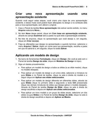 Básico do Microsoft PowerPoint 2003 -   9



Criar uma nova apresentação                                  usando           uma
apresentação existente
Quando você seguir estas etapas, você criará uma cópia de uma apresentação
existente, e desse modo você poderá fazer alterações no design e no conteúdo dela
para a nova apresentação, sem alterar o original.
1. Caso o Painel de tarefas Nova apresentação não estiver sendo exibido, no menu
   Arquivo selecione Novo...
2. No item Novo desse painel, clique em Com base em apresentação existente,
   através do campo Examinar abra a pasta na qual está a apresentação existente.
3. Na lista de arquivos, clique na apresentação que você deseja e, em seguida,
   clique em Criar novo(a).
4. Faça as alterações que deseja na apresentação e quando terminar, selecione o
   menu Arquivo / Salvar, digite um nome para sua apresentação, escolha a pasta
   em que irá salvá-la e, em seguida, clique no botão Salvar.


Aplicando um modelo de design
1. Na barra de ferramentas Formatação, clique em Design. (Se você já está com o
   Painel de tarefas Design do slide, clique em Modelos de Design no topo).
2. Siga um destes procedimentos:
   •   Para aplicar um modelo de design a todos os slides (e ao slide mestre), clique
       no modelo desejado.
   •   Para aplicar um modelo de design a um único slide, selecione a miniatura na
       guia Slides e no Painel de tarefas, clique na seta à direita do modelo e a
       seguir clique em Aplicar aos slides selecionados.
   •   Para aplicar um modelo de design diferente em diferentes slides, através da
       guia Slides clique no primeiro slide e segurando a tecla Ctrl pressionada
       clique nas demais miniaturas de slides que deseja aplicar o modelo desejado.
       Através do Painel de tarefas Design do Slide, clique na seta à direita do
       design escolhido e depois em Aplicar aos slides selecionados.
   •   Para aplicar um novo modelo a um grupo de slides atuais, selecione um dos
       slides na guia Slides e no Painel de tarefas Design do slide, clique na seta à
       direita do design escolhido e depois em Aplicar ao Mestre.




                  Escola de Artes, Ofícios e Computação - UNIFESP
 