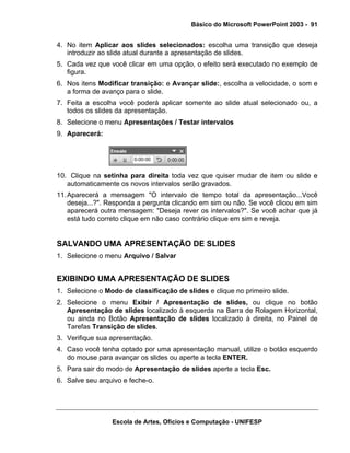 Básico do Microsoft PowerPoint 2003 - 91


4. No item Aplicar aos slides selecionados: escolha uma transição que deseja
   introduzir ao slide atual durante a apresentação de slides.
5. Cada vez que você clicar em uma opção, o efeito será executado no exemplo de
   figura.
6. Nos itens Modificar transição: e Avançar slide:, escolha a velocidade, o som e
   a forma de avanço para o slide.
7. Feita a escolha você poderá aplicar somente ao slide atual selecionado ou, a
   todos os slides da apresentação.
8. Selecione o menu Apresentações / Testar intervalos
9. Aparecerá:




10. Clique na setinha para direita toda vez que quiser mudar de item ou slide e
   automaticamente os novos intervalos serão gravados.
11. Aparecerá a mensagem "O intervalo de tempo total da apresentação...Você
    deseja...?". Responda a pergunta clicando em sim ou não. Se você clicou em sim
    aparecerá outra mensagem: "Deseja rever os intervalos?". Se você achar que já
    está tudo correto clique em não caso contrário clique em sim e reveja.


SALVANDO UMA APRESENTAÇÃO DE SLIDES
1. Selecione o menu Arquivo / Salvar


EXIBINDO UMA APRESENTAÇÃO DE SLIDES
1. Selecione o Modo de classificação de slides e clique no primeiro slide.
2. Selecione o menu Exibir / Apresentação de slides, ou clique no botão
   Apresentação de slides localizado à esquerda na Barra de Rolagem Horizontal,
   ou ainda no Botão Apresentação de slides localizado à direita, no Painel de
   Tarefas Transição de slides.
3. Verifique sua apresentação.
4. Caso você tenha optado por uma apresentação manual, utilize o botão esquerdo
   do mouse para avançar os slides ou aperte a tecla ENTER.
5. Para sair do modo de Apresentação de slides aperte a tecla Esc.
6. Salve seu arquivo e feche-o.




                 Escola de Artes, Ofícios e Computação - UNIFESP
 