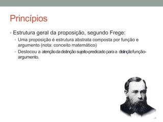 Princípios
• Estrutura geral da proposição, segundo Frege:
• Uma proposição é estrutura abstrata composta por função e
argumento (nota: conceito matemático)
• Deslocou a atençãodadistinçãosujeito-predicadoparaa distinçãofunção-
argumento.
 