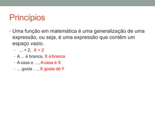 Princípios
• Uma função em matemática é uma generalização de uma
expressão, ou seja, é uma expressão que contêm um
espaço vazio.
• ... + 2, X + 2
• A ... é branca, X é branca
• A casa e …,A casa é X
• ... gosta …, X gosta de Y
 