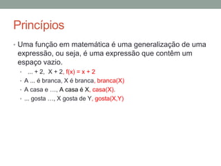 Princípios
• Uma função em matemática é uma generalização de uma
expressão, ou seja, é uma expressão que contêm um
espaço vazio.
• ... + 2, X + 2, f(x) = x + 2
• A ... é branca, X é branca, branca(X)
• A casa e …, A casa é X, casa(X).
• ... gosta …, X gosta de Y, gosta(X,Y)
 