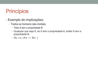 Princípios
• Exemplo de implicações:
• Todos os homens são mortais.
• Todo A tem a propriedade B
• Qualquer que seja X, se X tem a propriedade A, então X tem a
propriedade B.
• Ou, ∨x (Ax -> Bx )
 