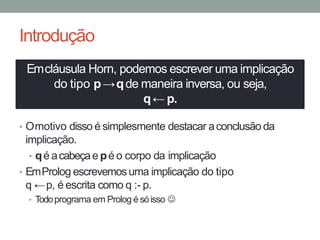 Introdução
• Omotivo disso é simplesmente destacar aconclusão da
implicação.
• qé acabeçae pé o corpo da implicação
• EmProlog escrevemosuma implicação do tipo
q ←p, é escrita como q :- p.
• Todoprograma em Prolog é sóisso ☺
Emcláusula Horn, podemos escrever uma implicação
do tipo p→qde maneira inversa, ou seja,
q← p.
 