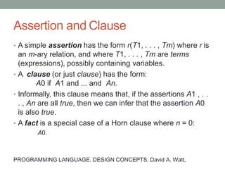 Assertion and Clause
• A simple assertion has the form r(T1, . . . , Tm) where r is
an m-ary relation, and where T1, . . . , Tm are terms
(expressions), possibly containing variables.
• A clause (or just clause) has the form:
A0 if A1 and ... and An.
• Informally, this clause means that, if the assertions A1 , . .
. , An are all true, then we can infer that the assertion A0
is also true.
• A fact is a special case of a Horn clause where n = 0:
A0.
PROGRAMMING LANGUAGE. DESIGN CONCEPTS. David A. Watt,
 