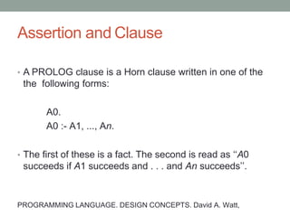 Assertion and Clause
• A PROLOG clause is a Horn clause written in one of the
the following forms:
A0.
A0 :- A1, ..., An.
• The first of these is a fact. The second is read as ‘‘A0
succeeds if A1 succeeds and . . . and An succeeds’’.
PROGRAMMING LANGUAGE. DESIGN CONCEPTS. David A. Watt,
 