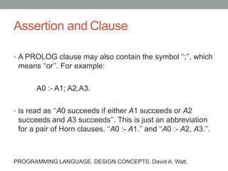 Assertion and Clause
• A PROLOG clause may also contain the symbol ‘‘;’’, which
means ‘‘or’’. For example:
A0 :- A1; A2,A3.
• is read as ‘‘A0 succeeds if either A1 succeeds or A2
succeeds and A3 succeeds’’. This is just an abbreviation
for a pair of Horn clauses, ‘‘A0 :- A1.’’ and ‘‘A0 :- A2, A3.’’.
PROGRAMMING LANGUAGE. DESIGN CONCEPTS. David A. Watt,
 