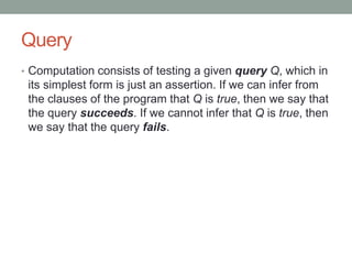 Query
• Computation consists of testing a given query Q, which in
its simplest form is just an assertion. If we can infer from
the clauses of the program that Q is true, then we say that
the query succeeds. If we cannot infer that Q is true, then
we say that the query fails.
 