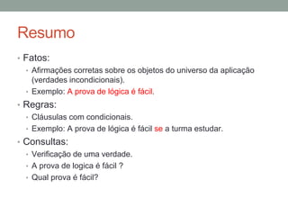 Resumo
• Fatos:
• Afirmações corretas sobre os objetos do universo da aplicação
(verdades incondicionais).
• Exemplo: A prova de lógica é fácil.
• Regras:
• Cláusulas com condicionais.
• Exemplo: A prova de lógica é fácil se a turma estudar.
• Consultas:
• Verificação de uma verdade.
• A prova de logica é fácil ?
• Qual prova é fácil?
 