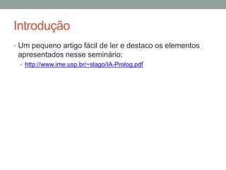 Introdução
• Um pequeno artigo fácil de ler e destaco os elementos
apresentados nesse seminário:
• http://www.ime.usp.br/~slago/IA-Prolog.pdf
 