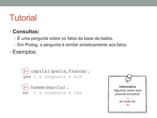 Tutorial
• Consultas:
• É uma pergunta sobre os fatos da base de dados.
• Em Prolog, a pergunta é similar sintaticamente aos fatos.
• Exemplos:
Informativo
Algumas vezes será
possível encontrar:
:-
ao invés de:
?-
 