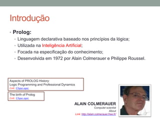 Introdução
• Prolog:
• Linguagem declarativa baseado nos princípios da lógica;
• Utilizada na Inteligência Artificial;
• Focada na especificação do conhecimento;
• Desenvolvida em 1972 por Alain Colmerauer e Philippe Roussel.
ALAIN COLMERAUER
Computer scientist
About
Link: http://alain.colmerauer.free.fr/
The birth of Prolog
Link: Clique aqui.
Aspects of PROLOG History:
Logic Programming and Professional Dynamics
Link: Clique aqui.
 