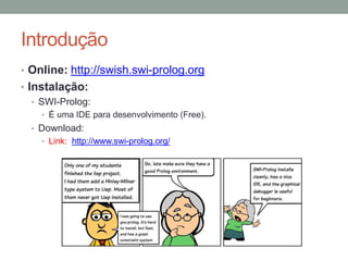 Introdução
• Online: http://swish.swi-prolog.org
• Instalação:
• SWI-Prolog:
• É uma IDE para desenvolvimento (Free).
• Download:
• Link: http://www.swi-prolog.org/
 