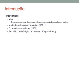 Introdução
• Histórico:
• Ideia:
• Desenvolver uma linguagem de programação baseada em lógica.
• Início de aplicações industriais (1981);
• O primeiro compilador (1982);
• Em 1992, a definição de normas ISO para Prolog.
 