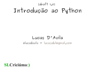[draft 1.0]
Introdução ao Python
Lucas D'Avila
@lucadavila - lucassdvl@gmail.com
SLCriciúma:)
 