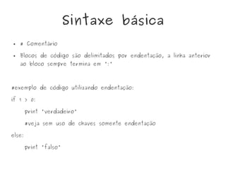 Sintaxe básica
● # Comentário
● Blocos de código são delimitados por endentação, a linha anterior
ao bloco sempre termina em ':'
#exemplo de código utilizando endentação:
if 1 > 0:
print 'verdadeiro'
#veja sem uso de chaves somente endentação
else:
print 'falso'
 