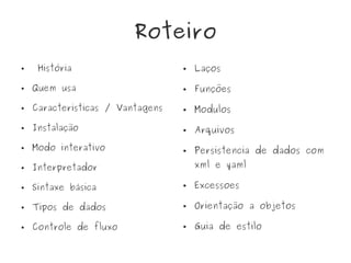 Roteiro
● História
● Quem usa
● Caracteristicas / Vantagens
● Instalação
● Modo interativo
● Interpretador
● Sintaxe básica
● Tipos de dados
● Controle de fluxo
● Laços
● Funções
● Modulos
● Arquivos
● Persistencia de dados com
xml e yaml
● Excessoes
● Orientação a objetos
● Guia de estilo
 