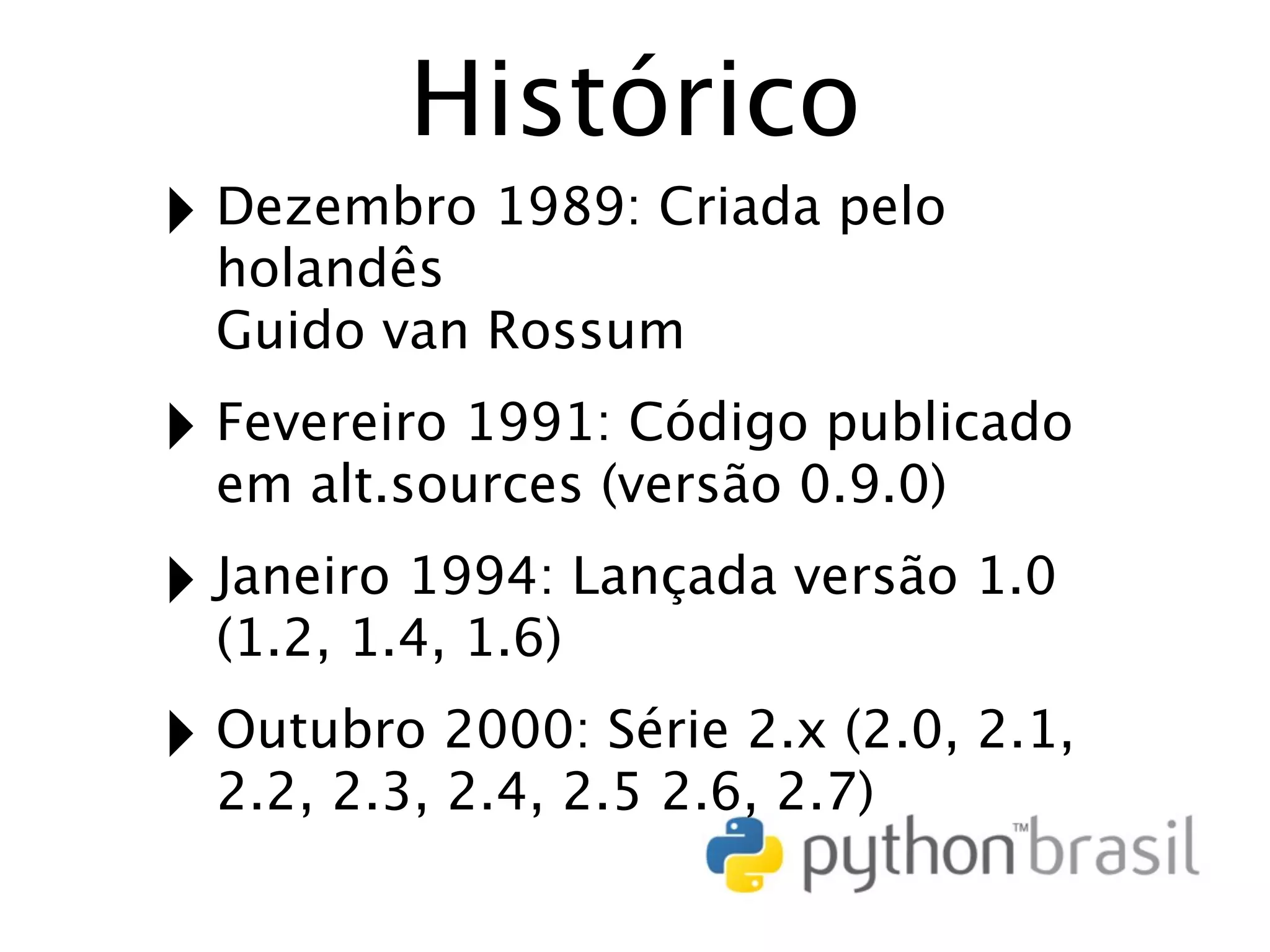 Histórico ‣ Dezembro 1989: Criada pelo holandês Guido van Rossum ‣ Fevereiro 1991: Código publicado em alt.sources (versão 0.9.0) ‣ Janeiro 1994: Lançada versão 1.0 (1.2, 1.4, 1.6) ‣ Outubro 2000: Série 2.x (2.0, 2.1, 2.2, 2.3, 2.4, 2.5 2.6, 2.7) 