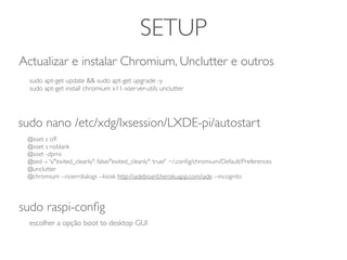 SETUP
@xset s off
@xset s noblank
@xset -dpms
@sed -i 's/"exited_cleanly": false/"exited_cleanly": true/' ~/.conﬁg/chromium/Default/Preferences
@unclutter
@chromium --noerrdialogs --kiosk http://iadeboard.herokuapp.com/iade --incognito
sudo nano /etc/xdg/lxsession/LXDE-pi/autostart
sudo raspi-conﬁg
escolher a opção boot to desktop GUI
sudo apt-get update && sudo apt-get upgrade -y
sudo apt-get install chromium x11-xserver-utils unclutter
Actualizar e instalar Chromium, Unclutter e outros
 