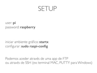 SETUP
user: pi
password: raspberry
iniciar ambiente gráﬁco: startx
conﬁgurar: sudo raspi-conﬁg
Podemos aceder através de uma app de FTP
ou através de SSH (ex: terminal MAC, PUTTY para Windows)
 