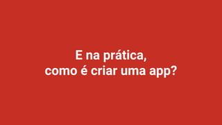 E na prática,
como é criar uma app?
 