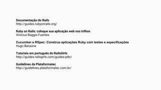 Documentação do Rails
http://guides.rubyonrails.org/
Ruby on Rails: coloque sua aplicação web nos trilhos
Vinícius Baggio Fuentes
Cucumber e RSpec: Construa aplicações Ruby com testes e especificações
Hugo Baraúna
Tutoriais em português do RailsGirls
http://guides.railsgirls.com/guides-ptbr/
Guidelines da Plataformatec
http://guidelines.plataformatec.com.br/
 