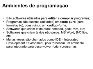 Ambientes de programação
• São softwares utilizados para editar e compilar programas;
• Programas são escritos (editados) em texto puro (sem
formatação), construindo um código-fonte;
• Softwares que criam texto puro: notepad, gedit, vim, etc;
• Softwares que criam textos não-puros: MS Word, BrOffice,
etc;
• Muitas vezes são chamados como IDE = Integrated
Development Environment, pois fornecem um ambiente
para integrado para desenvolver (criar) programas;
 
