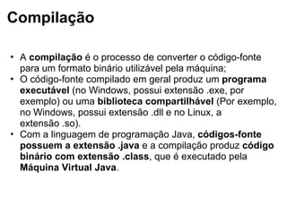 Compilação
• A compilação é o processo de converter o código-fonte
para um formato binário utilizável pela máquina;
• O código-fonte compilado em geral produz um programa
executável (no Windows, possui extensão .exe, por
exemplo) ou uma biblioteca compartilhável (Por exemplo,
no Windows, possui extensão .dll e no Linux, a
extensão .so).
• Com a linguagem de programação Java, códigos-fonte
possuem a extensão .java e a compilação produz código
binário com extensão .class, que é executado pela
Máquina Virtual Java.
 