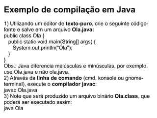 Exemplo de compilação em Java
1) Utilizando um editor de texto-puro, crie o seguinte código-
fonte e salve em um arquivo Ola.java:
public class Ola {
public static void main(String[] args) {
System.out.println("Ola");
}
}
Obs.: Java diferencia maiúsculas e minúsculas, por exemplo,
use Ola.java e não ola.java.
2) Através da linha de comando (cmd, konsole ou gnome-
terminal), execute o compilador javac:
javac Ola.java
3) Note que será produzido um arquivo binário Ola.class, que
poderá ser executado assim:
java Ola
 