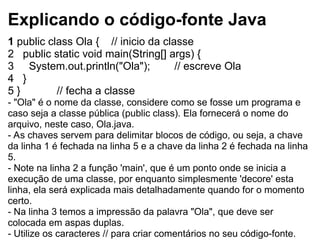 Explicando o código-fonte Java
1 public class Ola { // inicio da classe
2 public static void main(String[] args) {
3 System.out.println("Ola"); // escreve Ola
4 }
5 } // fecha a classe
- "Ola" é o nome da classe, considere como se fosse um programa e
caso seja a classe pública (public class). Ela fornecerá o nome do
arquivo, neste caso, Ola.java.
- As chaves servem para delimitar blocos de código, ou seja, a chave
da linha 1 é fechada na linha 5 e a chave da linha 2 é fechada na linha
5.
- Note na linha 2 a função 'main', que é um ponto onde se inicia a
execução de uma classe, por enquanto simplesmente 'decore' esta
linha, ela será explicada mais detalhadamente quando for o momento
certo.
- Na linha 3 temos a impressão da palavra "Ola", que deve ser
colocada em aspas duplas.
- Utilize os caracteres // para criar comentários no seu código-fonte.
 