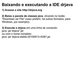 Baixando e executando a IDE drjava
1) Acesse o site http://drjava.org
2) Baixe o pacote de classes java, clicando no botão
"Download Jar File" (caso preferir, há outros formatos, para
Windows, por exemplo);
3) Execute o drjava em uma linha de comando:
java -jar drjava*.jar
ou com o nome completo:
java -jar drjava-stable-20100913-r5387.jar
 