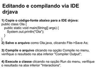 Editando e compilando via IDE
drjava
1) Copie o código-fonte abaixo para a IDE drjava:
public class Ola {
public static void main(String[] args) {
System.out.println("Ola");
}
}
2) Salve o arquivo como Ola.java, clicando File->Save As;
3) Compile o arquivo clicando na opção Compile no menu,
verifique o resultado na aba inferior "Compiler Output";
4) Execute a classe clicando na opção Run do menu, verifique
o resultado na aba inferior "Interactions".
 