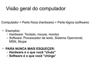 Visão geral do computador
Computador = Parte física (hardware) + Parte lógica (software)
• Exemplos:
o Hardware: Teclado, mouse, monitor
o Software: Processador de texto, Sistema Opercional,
MSN, Skype
• PARA NUNCA MAIS ESQUEÇER:
o Hardware é o que você "chuta"
o Software é o que você "chinga"
 