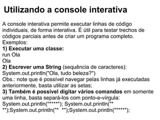 Utilizando a console interativa
A console interativa permite executar linhas de código
individuais, de forma interativa. É útil para testar trechos de
códigos parciais antes de criar um programa completo.
Exemplos:
1) Executar uma classe:
run Ola
Ola
2) Escrever uma String (sequência de caracteres):
System.out.println("Ola, tudo beleza?")
Obs.: note que é possível navegar pelas linhas já executadas
anteriormente, basta utilizar as setas;
3) Também é possível digitar vários comandos em somente
uma linha, basta separá-los com ponto-e-vírgula:
System.out.println("****"); System.out.println("*
*");System.out.println("* *");System.out.println("****");
 